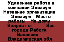 Удаленная работа в компании Элизиум › Название организации ­ Элизиум › Место работы ­ На дому › Возраст от ­ 16 - Все города Работа » Вакансии   . Владимирская обл.,Вязниковский р-н